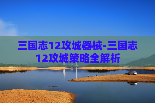 三国志12攻城器械-三国志12攻城策略全解析 三国志12攻城器械-三国志12攻城策略全解析