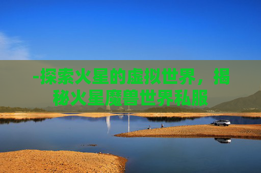 -探索火星的虚拟世界,揭秘火星魔兽世界私服 -探索火星的虚拟世界,揭秘火星魔兽世界私服