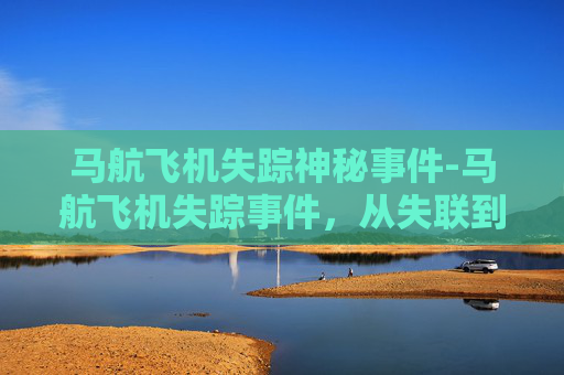 马航飞机失踪神秘事件-马航飞机失踪事件，从失联到真相的探寻