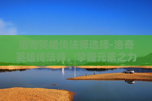 洛奇英雄传法师选择-洛奇英雄传法师，掌握元素之力，成为传奇法师