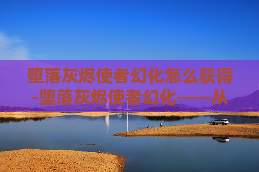 堕落灰烬使者幻化怎么获得-堕落灰烬使者幻化——从毁灭到重生的传奇之旅