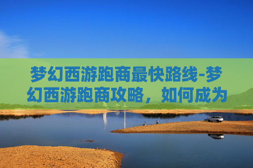 梦幻西游跑商最快路线-梦幻西游跑商攻略，如何成为游戏中最快的商人？