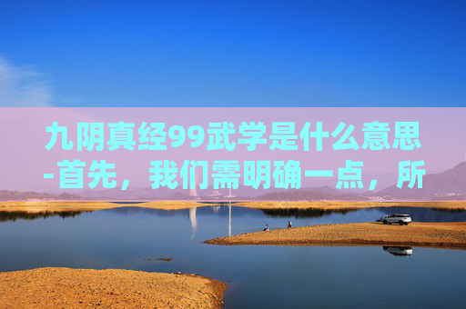 九阴真经99武学是什么意思-首先，我们需明确一点，所谓九阴真经99武学排名并非一个官方或公认的标准，而是民间流传的一种说法。这种排名可能基于个人理解、历史背景、文化寓意等多种因素。因此，以下排名仅供参考，并不代表任何权威观点