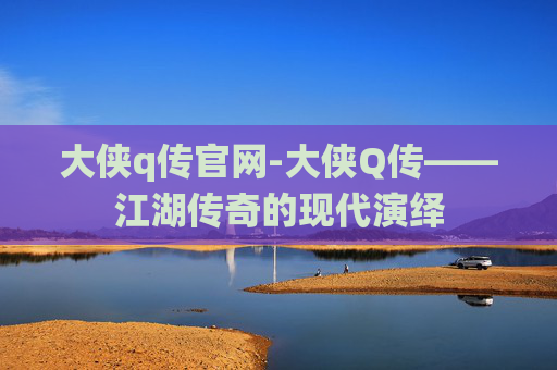 大侠q传官网-大侠Q传——江湖传奇的现代演绎 大侠q传官网-大侠Q传——江湖传奇的现代演绎