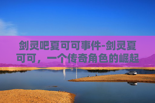 剑灵吧夏可可事件-剑灵夏可可，一个传奇角色的崛起之路