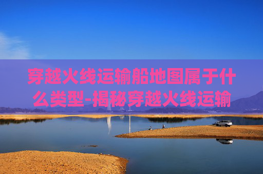 穿越火线运输船地图属于什么类型-揭秘穿越火线运输船的神秘bug 穿越火线运输船地图属于什么类型-揭秘穿越火线运输船的神秘bug