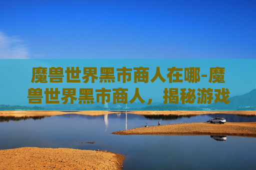 魔兽世界黑市商人在哪-魔兽世界黑市商人,揭秘游戏中的非法交易与经济体系 魔兽世界黑市商人在哪-魔兽世界黑市商人,揭秘游戏中的非法交易与经济体系
