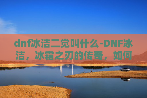dnf冰洁二觉叫什么-DNF冰洁,冰霜之刃的传奇,如何成为游戏中的顶尖玩家? dnf冰洁二觉叫什么-DNF冰洁,冰霜之刃的传奇,如何成为游戏中的顶尖玩家?