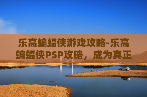 乐高蝙蝠侠游戏攻略-乐高蝙蝠侠PSP攻略,成为真正的超级英雄 乐高蝙蝠侠游戏攻略-乐高蝙蝠侠PSP攻略,成为真正的超级英雄