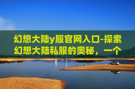 幻想大陆y服官网入口-探索幻想大陆私服的奥秘,一个玩家的深度体验 幻想大陆y服官网入口-探索幻想大陆私服的奥秘,一个玩家的深度体验