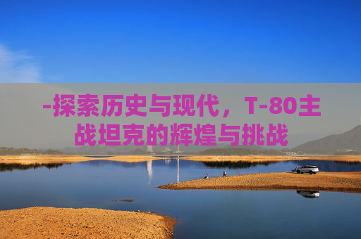 -探索历史与现代，T-80主战坦克的辉煌与挑战