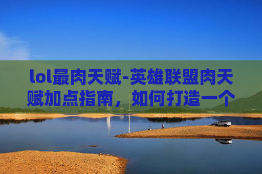 lol最肉天赋-英雄联盟肉天赋加点指南，如何打造一个坚不可摧的坦克英雄