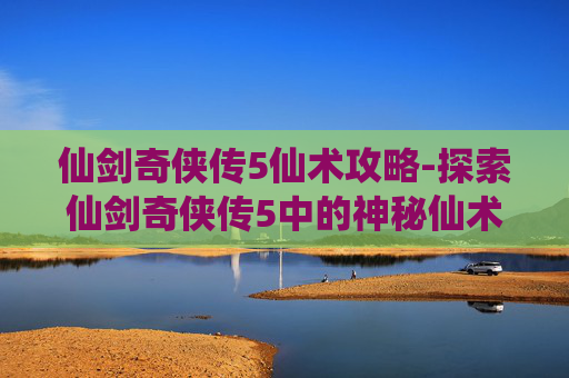 仙剑奇侠传5仙术攻略-探索仙剑奇侠传5中的神秘仙术——解锁角色成长与战斗的新维度