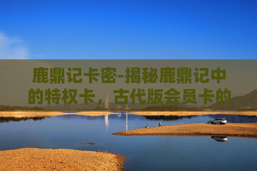 鹿鼎记卡密-揭秘鹿鼎记中的特权卡，古代版会员卡的奥秘