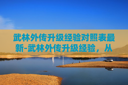 武林外传升级经验对照表最新-武林外传升级经验，从新手到高手的必经之路