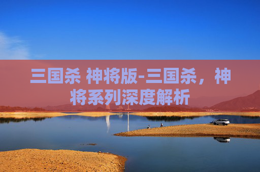 三国杀 神将版-三国杀,神将系列深度解析 三国杀 神将版-三国杀,神将系列深度解析