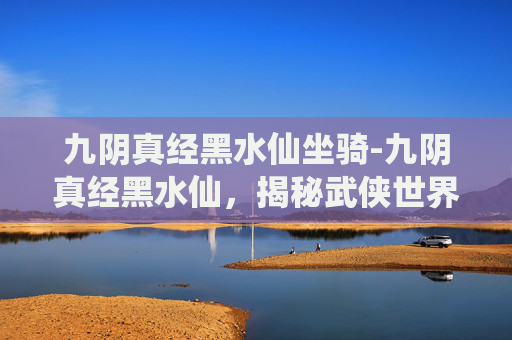 九阴真经黑水仙坐骑-九阴真经黑水仙,揭秘武侠世界中的神秘武学 九阴真经黑水仙坐骑-九阴真经黑水仙,揭秘武侠世界中的神秘武学