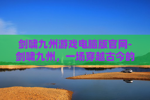 剑啸九州游戏电脑版官网-剑啸九州,一场穿越古今的奇幻之旅 剑啸九州游戏电脑版官网-剑啸九州,一场穿越古今的奇幻之旅