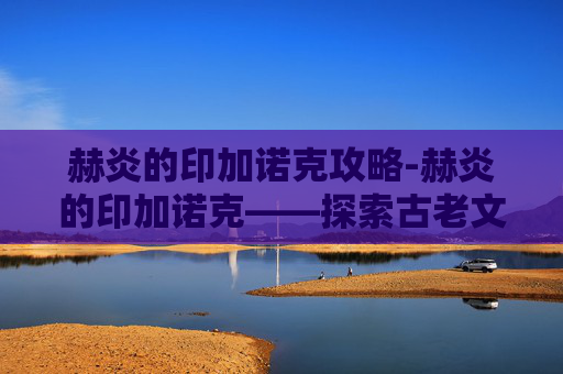 赫炎的印加诺克攻略-赫炎的印加诺克——探索古老文明的神秘遗产 赫炎的印加诺克攻略-赫炎的印加诺克——探索古老文明的神秘遗产