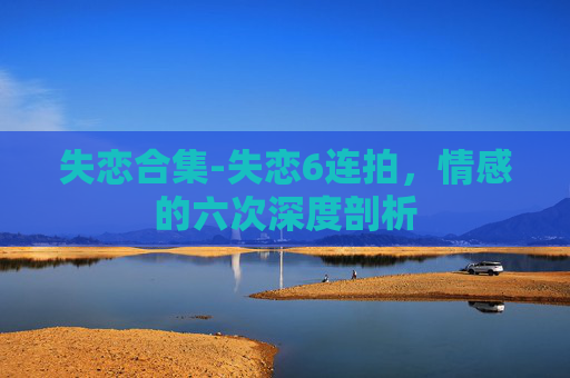 失恋合集-失恋6连拍,情感的六次深度剖析 失恋合集-失恋6连拍,情感的六次深度剖析