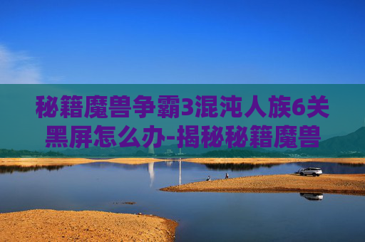 秘籍魔兽争霸3混沌人族6关黑屏怎么办-揭秘秘籍魔兽的奇幻世界 秘籍魔兽争霸3混沌人族6关黑屏怎么办-揭秘秘籍魔兽的奇幻世界
