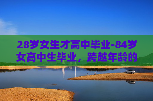 28岁女生才高中毕业-84岁女高中生毕业,跨越年龄的学术旅程 28岁女生才高中毕业-84岁女高中生毕业,跨越年龄的学术旅程