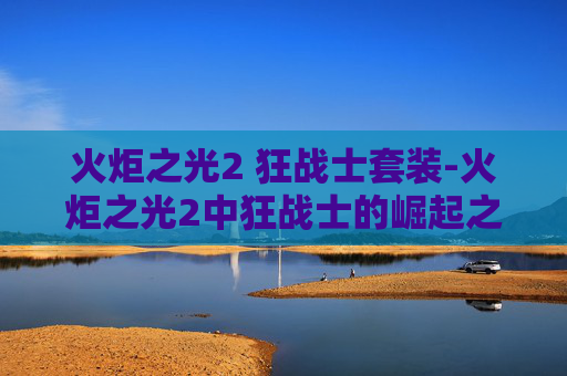 火炬之光2 狂战士套装-火炬之光2中狂战士的崛起之路 火炬之光2 狂战士套装-火炬之光2中狂战士的崛起之路