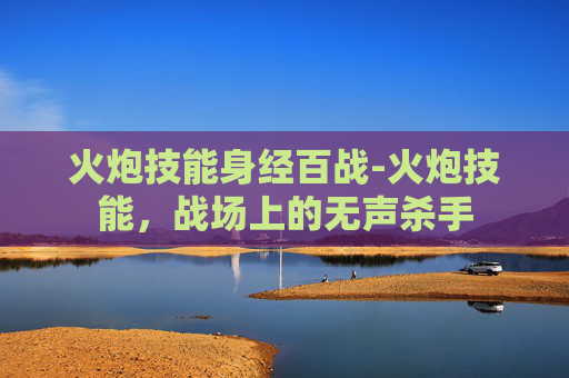 火炮技能身经百战-火炮技能,战场上的无声杀手 火炮技能身经百战-火炮技能,战场上的无声杀手