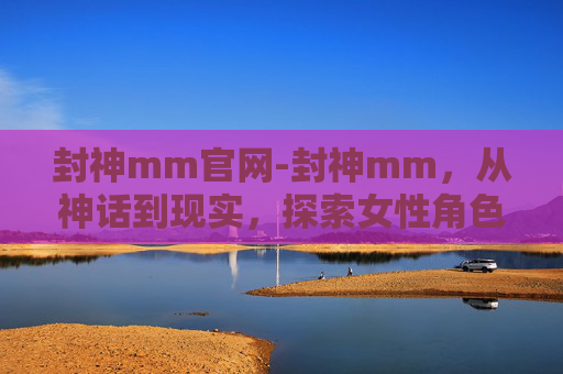 封神mm官网-封神mm，从神话到现实，探索女性角色的演变与魅力