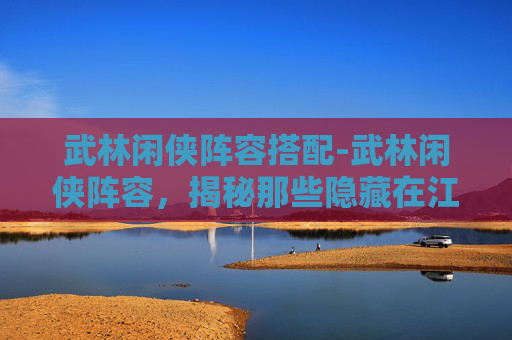 武林闲侠阵容搭配-武林闲侠阵容，揭秘那些隐藏在江湖中的高手