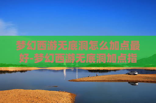 梦幻西游无底洞怎么加点最好-梦幻西游无底洞加点指南，深度解析与实用技巧