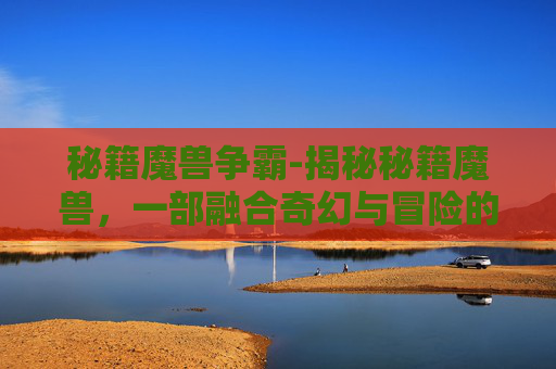 秘籍魔兽争霸-揭秘秘籍魔兽，一部融合奇幻与冒险的史诗巨作