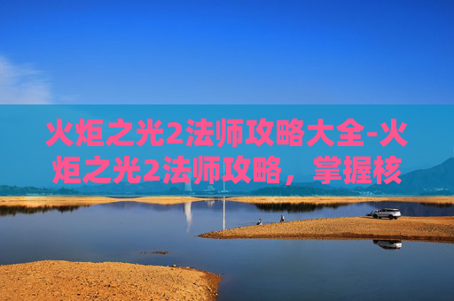 火炬之光2法师攻略大全-火炬之光2法师攻略，掌握核心技能与策略，成为游戏中的法师大师