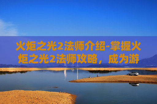 火炬之光2法师介绍-掌握火炬之光2法师攻略，成为游戏中的魔法大师