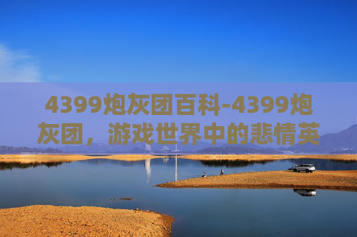 4399炮灰团百科-4399炮灰团，游戏世界中的悲情英雄