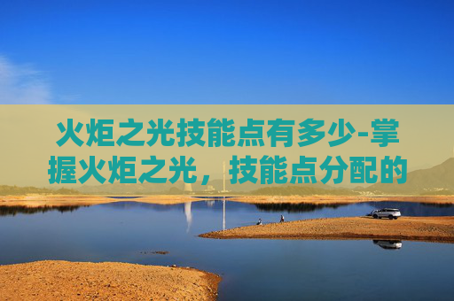 火炬之光技能点有多少-掌握火炬之光，技能点分配的艺术