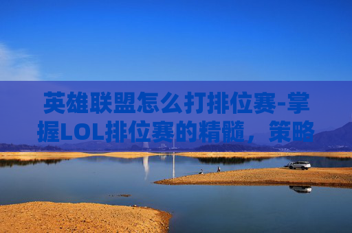 英雄联盟怎么打排位赛-掌握LOL排位赛的精髓，策略与技巧