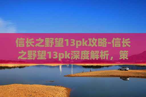 信长之野望13pk攻略-信长之野望13pk深度解析，策略与历史交织的游戏体验