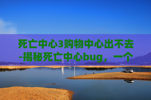 死亡中心3购物中心出不去-揭秘死亡中心bug，一个未解之谜的探索之旅