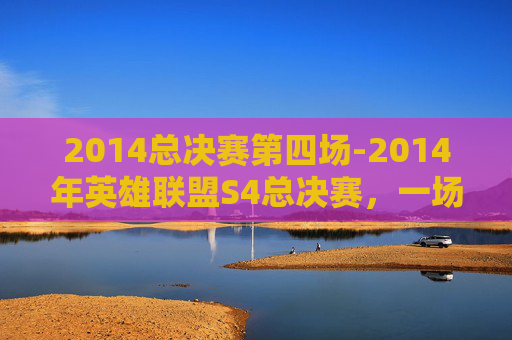 2014总决赛第四场-2014年英雄联盟S4总决赛，一场史诗般的巅峰对决