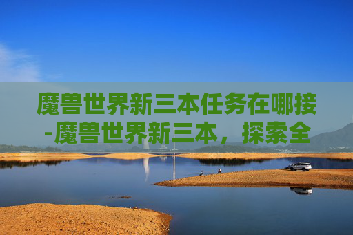 魔兽世界新三本任务在哪接-魔兽世界新三本，探索全新副本的奥秘与挑战