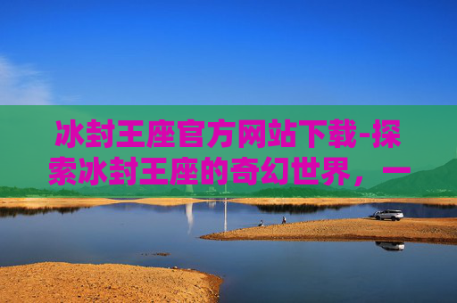冰封王座官方网站下载-探索冰封王座的奇幻世界，一个游戏爱好者的深度解析