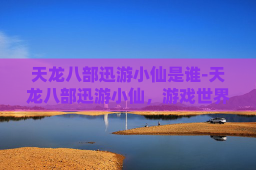天龙八部迅游小仙是谁-天龙八部迅游小仙，游戏世界的奇幻之旅