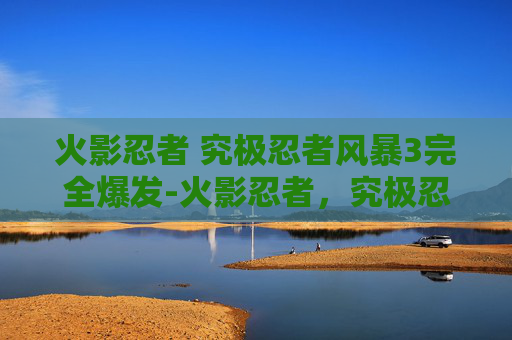火影忍者 究极忍者风暴3完全爆发-火影忍者，究极忍者风暴3—— 超越巅峰的忍术对决