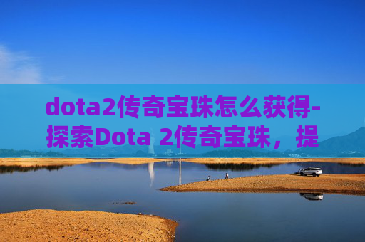 dota2传奇宝珠怎么获得-探索Dota 2传奇宝珠，提升英雄实力的秘密武器