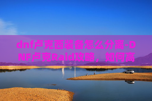dnf卢克西装备怎么分离-DNF卢克Raid攻略，如何高效通关卢克副本