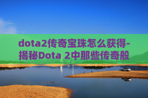 dota2传奇宝珠怎么获得-揭秘Dota 2中那些传奇般的宝珠