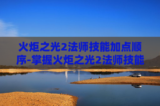 火炬之光2法师技能加点顺序-掌握火炬之光2法师技能加点的艺术