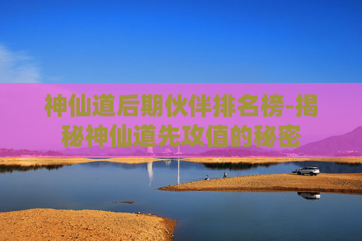神仙道后期伙伴排名榜-揭秘神仙道先攻值的秘密