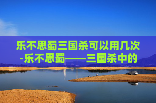 乐不思蜀三国杀可以用几次-乐不思蜀——三国杀中的智谋与策略